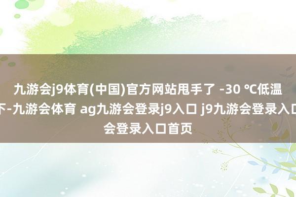 九游会j9体育(中国)官方网站甩手了 -30 ℃低温环境下-九游会体育 ag九游会登录j9入口 j9九游会登录入口首页