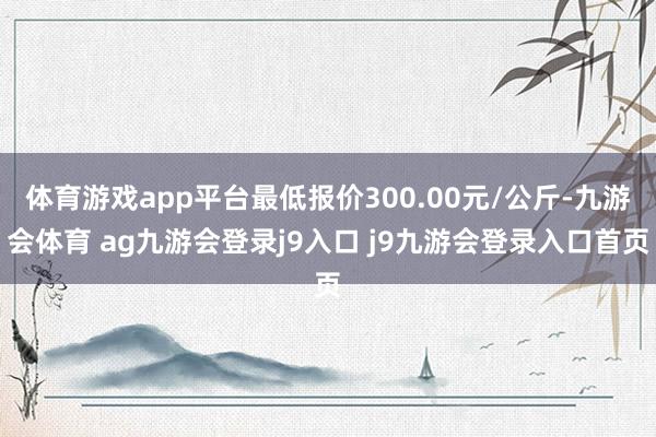 体育游戏app平台最低报价300.00元/公斤-九游会体育 ag九游会登录j9入口 j9九游会登录入口首页
