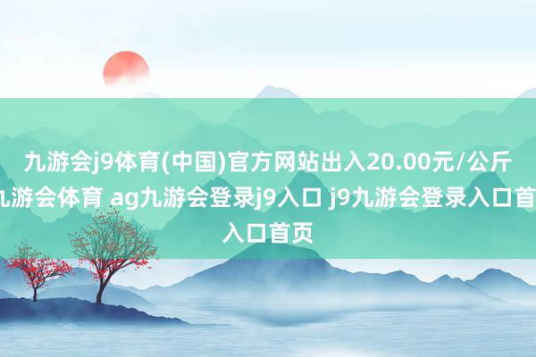 九游会j9体育(中国)官方网站出入20.00元/公斤-九游会体育 ag九游会登录j9入口 j9九游会登录入口首页