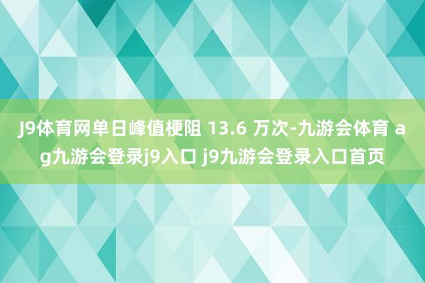 J9体育网单日峰值梗阻 13.6 万次-九游会体育 ag九游会登录j9入口 j9九游会登录入口首页