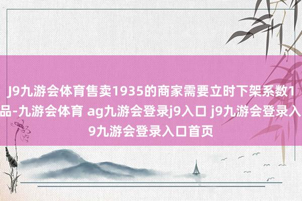 J9九游会体育售卖1935的商家需要立时下架系数1935商品-九游会体育 ag九游会登录j9入口 j9九游会登录入口首页