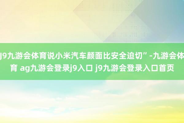 J9九游会体育说小米汽车颜面比安全迫切”-九游会体育 ag九游会登录j9入口 j9九游会登录入口首页