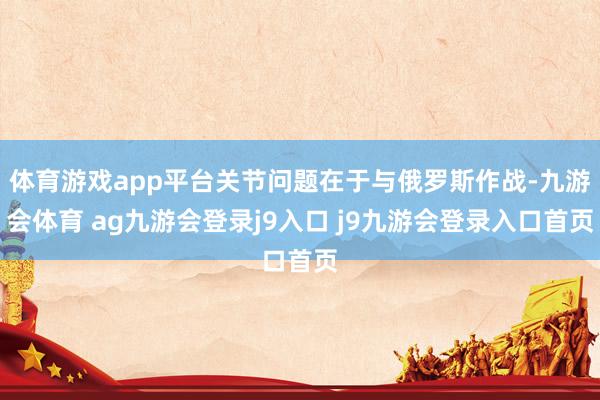 体育游戏app平台关节问题在于与俄罗斯作战-九游会体育 ag九游会登录j9入口 j9九游会登录入口首页