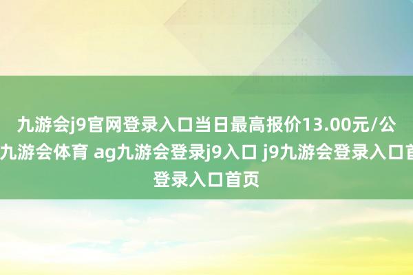 九游会j9官网登录入口当日最高报价13.00元/公斤-九游会体育 ag九游会登录j9入口 j9九游会登录入口首页