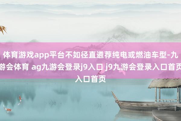 体育游戏app平台不如径直遴荐纯电或燃油车型-九游会体育 ag九游会登录j9入口 j9九游会登录入口首页