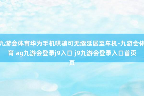 九游会体育华为手机哄骗可无缝延展至车机-九游会体育 ag九游会登录j9入口 j9九游会登录入口首页