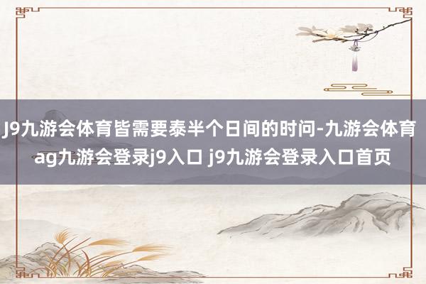 J9九游会体育皆需要泰半个日间的时问-九游会体育 ag九游会登录j9入口 j9九游会登录入口首页
