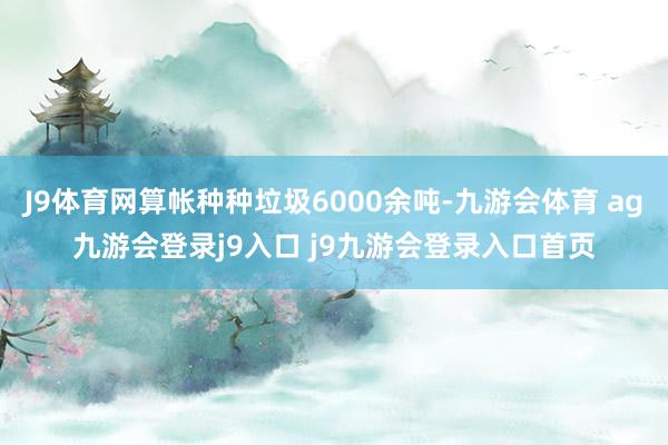 J9体育网算帐种种垃圾6000余吨-九游会体育 ag九游会登录j9入口 j9九游会登录入口首页