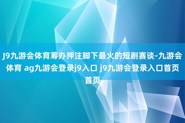 J9九游会体育筹办押注脚下最火的短剧赛谈-九游会体育 ag九游会登录j9入口 j9九游会登录入口首页
