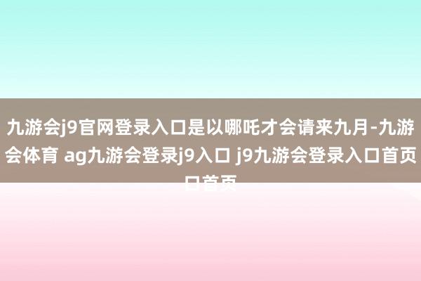 九游会j9官网登录入口是以哪吒才会请来九月-九游会体育 ag九游会登录j9入口 j9九游会登录入口首页