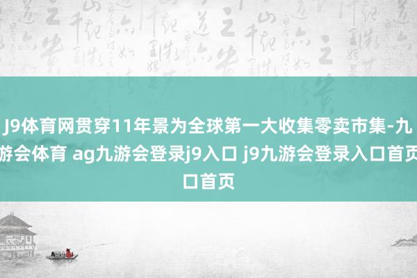 J9体育网贯穿11年景为全球第一大收集零卖市集-九游会体育 ag九游会登录j9入口 j9九游会登录入口首页