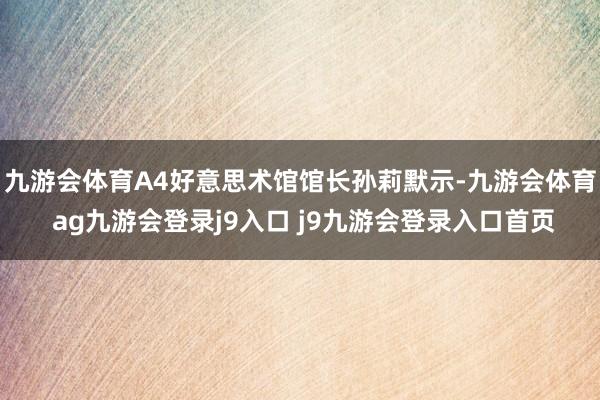 九游会体育A4好意思术馆馆长孙莉默示-九游会体育 ag九游会登录j9入口 j9九游会登录入口首页