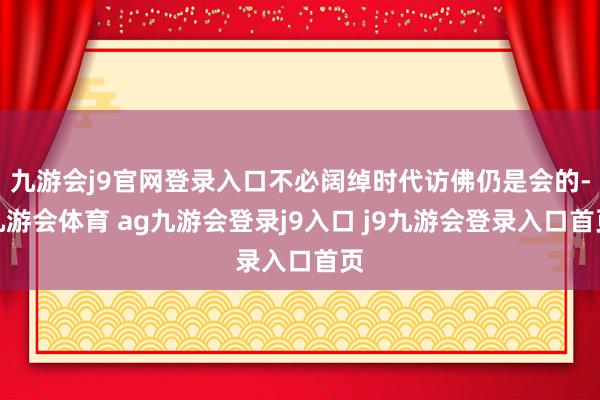九游会j9官网登录入口不必阔绰时代访佛仍是会的-九游会体育 ag九游会登录j9入口 j9九游会登录入口首页