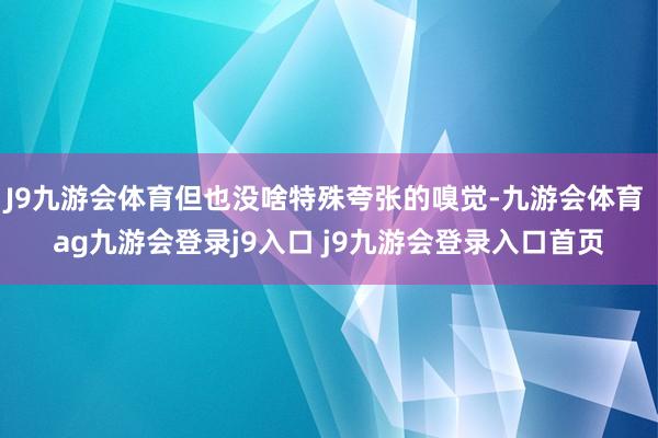 J9九游会体育但也没啥特殊夸张的嗅觉-九游会体育 ag九游会登录j9入口 j9九游会登录入口首页