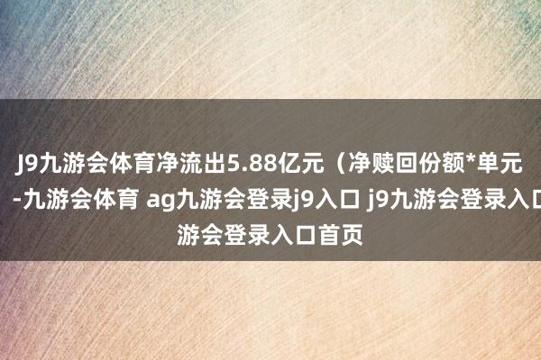 J9九游会体育净流出5.88亿元(净赎回份额*单元净值)-九游会体育 ag九游会登录j9入口 j9九游会登录入口首页