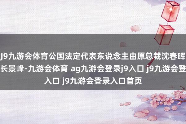 J9九游会体育公国法定代表东说念主由原总裁沈春晖变更为董事长景峰-九游会体育 ag九游会登录j9入口 j9九游会登录入口首页