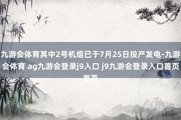 九游会体育其中2号机组已于7月25日投产发电-九游会体育 ag九游会登录j9入口 j9九游会登录入口首页
