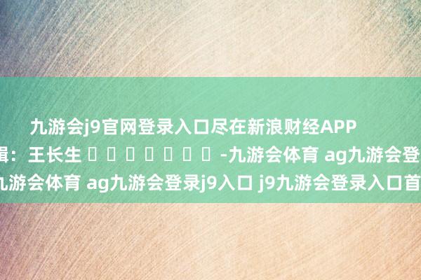 九游会j9官网登录入口尽在新浪财经APP 背负剪辑:王长生 -九游会体育 ag九游会登录j9入口 j9九游会登录入口首页