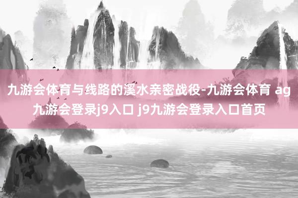 九游会体育与线路的溪水亲密战役-九游会体育 ag九游会登录j9入口 j9九游会登录入口首页