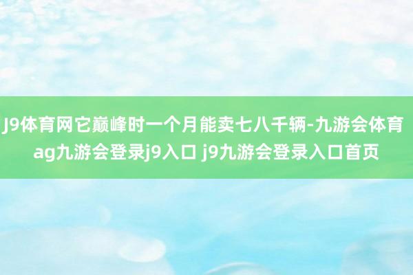 J9体育网它巅峰时一个月能卖七八千辆-九游会体育 ag九游会登录j9入口 j9九游会登录入口首页
