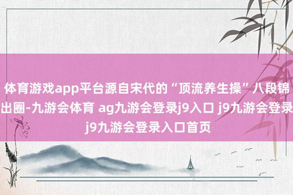 体育游戏app平台源自宋代的“顶流养生操”八段锦在校园火出圈-九游会体育 ag九游会登录j9入口 j9九游会登录入口首页