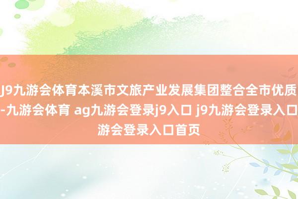 J9九游会体育本溪市文旅产业发展集团整合全市优质资源-九游会体育 ag九游会登录j9入口 j9九游会登录入口首页
