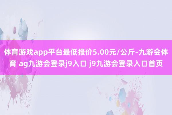 体育游戏app平台最低报价5.00元/公斤-九游会体育 ag九游会登录j9入口 j9九游会登录入口首页
