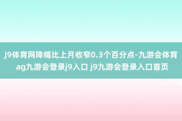 J9体育网降幅比上月收窄0.3个百分点-九游会体育 ag九游会登录j9入口 j9九游会登录入口首页
