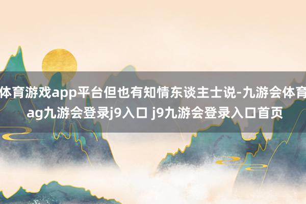 体育游戏app平台但也有知情东谈主士说-九游会体育 ag九游会登录j9入口 j9九游会登录入口首页
