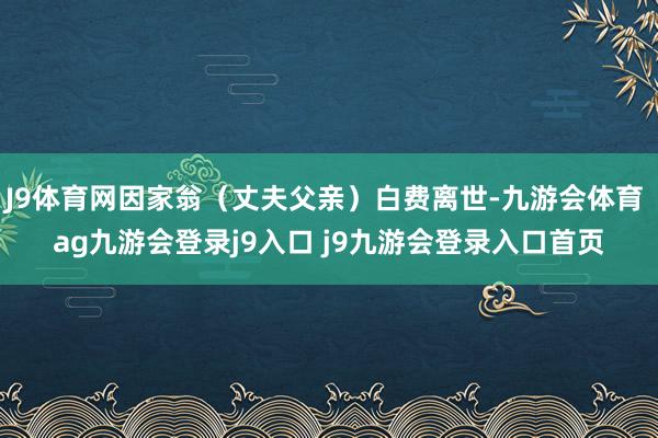 J9体育网因家翁(丈夫父亲)白费离世-九游会体育 ag九游会登录j9入口 j9九游会登录入口首页