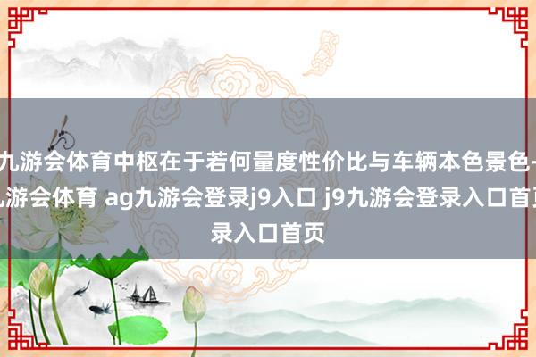 九游会体育中枢在于若何量度性价比与车辆本色景色-九游会体育 ag九游会登录j9入口 j9九游会登录入口首页