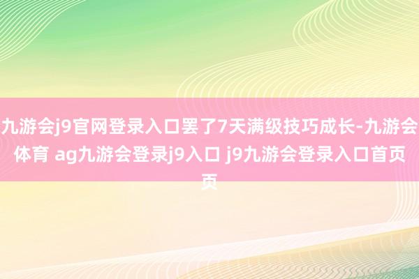 九游会j9官网登录入口罢了7天满级技巧成长-九游会体育 ag九游会登录j9入口 j9九游会登录入口首页