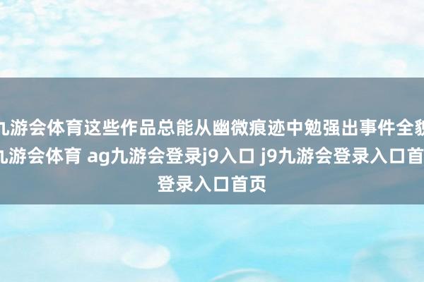九游会体育这些作品总能从幽微痕迹中勉强出事件全貌-九游会体育 ag九游会登录j9入口 j9九游会登录入口首页