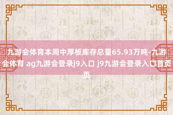 九游会体育　　本周中厚板库存总量65.93万吨-九游会体育 ag九游会登录j9入口 j9九游会登录入口首页