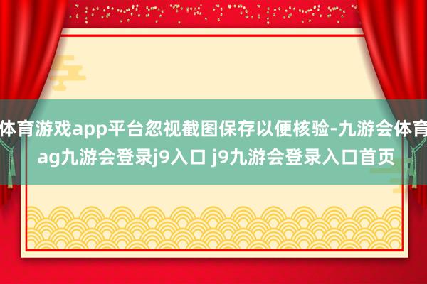 体育游戏app平台忽视截图保存以便核验-九游会体育 ag九游会登录j9入口 j9九游会登录入口首页
