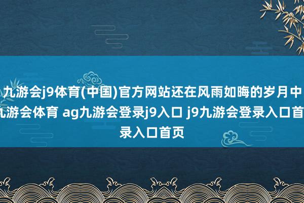 九游会j9体育(中国)官方网站还在风雨如晦的岁月中-九游会体育 ag九游会登录j9入口 j9九游会登录入口首页