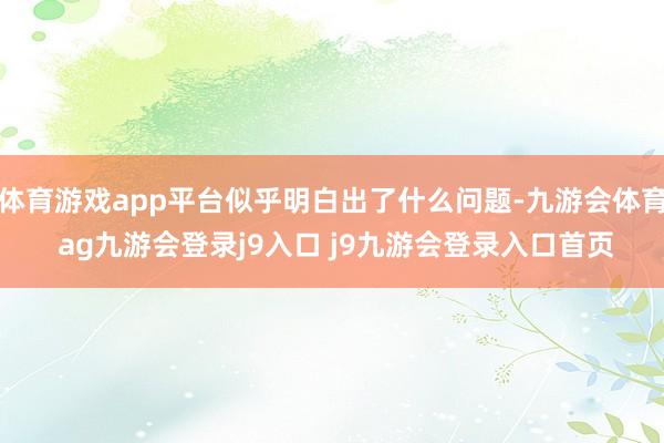 体育游戏app平台似乎明白出了什么问题-九游会体育 ag九游会登录j9入口 j9九游会登录入口首页