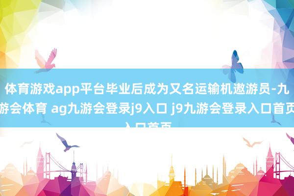 体育游戏app平台毕业后成为又名运输机遨游员-九游会体育 ag九游会登录j9入口 j9九游会登录入口首页
