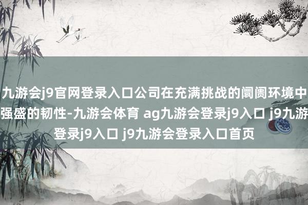 九游会j9官网登录入口公司在充满挑战的阛阓环境中握续依然展现出强盛的韧性-九游会体育 ag九游会登录j9入口 j9九游会登录入口首页