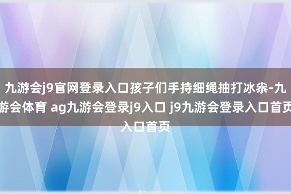 九游会j9官网登录入口孩子们手持细绳抽打冰尜-九游会体育 ag九游会登录j9入口 j9九游会登录入口首页
