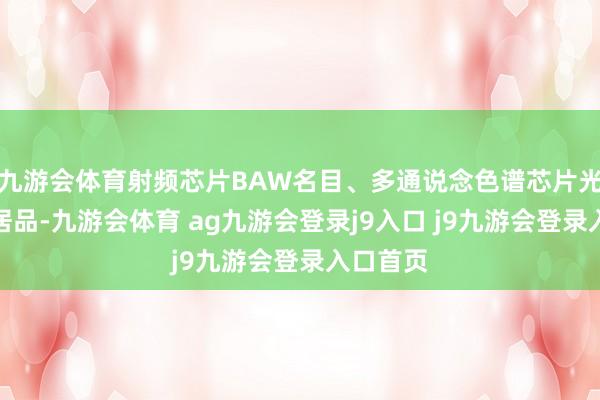 九游会体育射频芯片BAW名目、多通说念色谱芯片光路层等居品-九游会体育 ag九游会登录j9入口 j9九游会登录入口首页