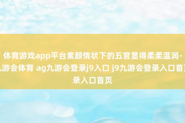 体育游戏app平台素颜情状下的五官显得柔柔温润-九游会体育 ag九游会登录j9入口 j9九游会登录入口首页