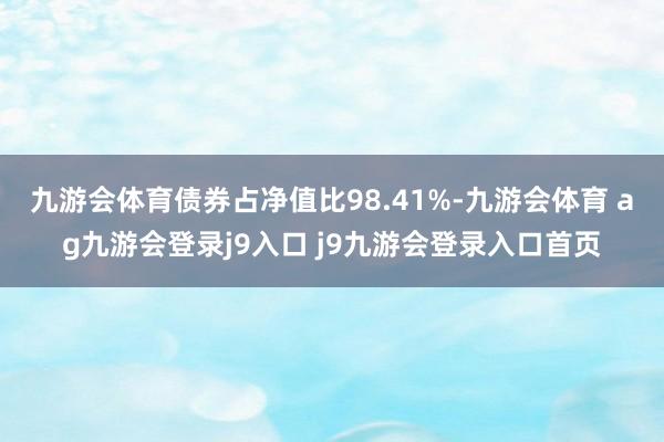 九游会体育债券占净值比98.41%-九游会体育 ag九游会登录j9入口 j9九游会登录入口首页