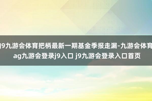 J9九游会体育把柄最新一期基金季报走漏-九游会体育 ag九游会登录j9入口 j9九游会登录入口首页