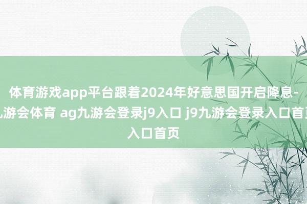 体育游戏app平台跟着2024年好意思国开启降息-九游会体育 ag九游会登录j9入口 j9九游会登录入口首页