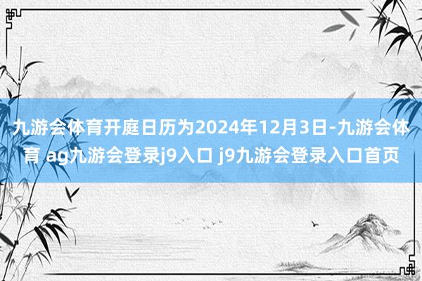九游会体育开庭日历为2024年12月3日-九游会体育 ag九游会登录j9入口 j9九游会登录入口首页
