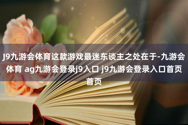 J9九游会体育这款游戏最迷东谈主之处在于-九游会体育 ag九游会登录j9入口 j9九游会登录入口首页