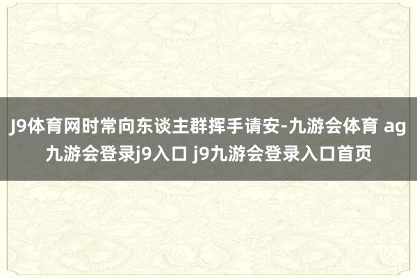 J9体育网时常向东谈主群挥手请安-九游会体育 ag九游会登录j9入口 j9九游会登录入口首页
