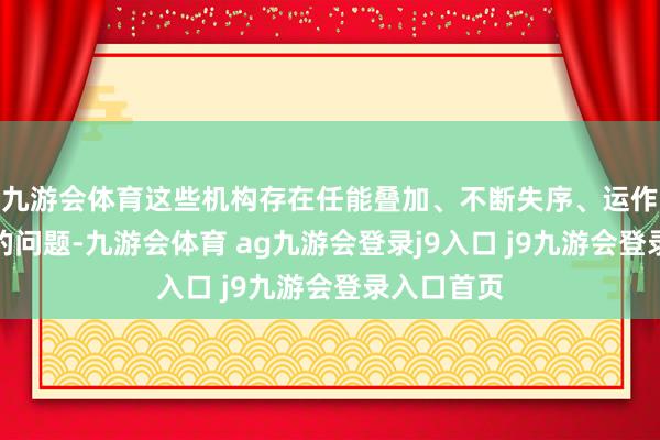 九游会体育这些机构存在任能叠加、不断失序、运作效果低下的问题-九游会体育 ag九游会登录j9入口 j9九游会登录入口首页