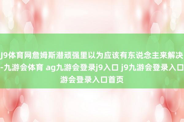 J9体育网詹姆斯潜顽强里以为应该有东说念主来解决我方-九游会体育 ag九游会登录j9入口 j9九游会登录入口首页